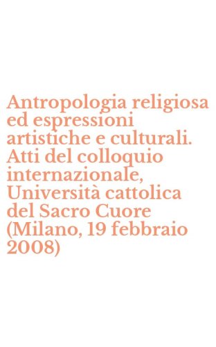 Antropologia religiosa ed espressioni artistiche e culturali. Atti del colloquio internazionale, Universit&agrave; cattolica del Sacro Cuore (Milano, 19 febbraio 2008)