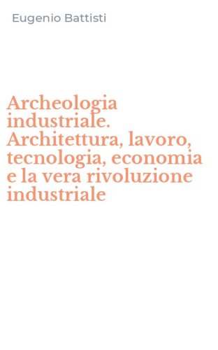 Archeologia industriale. Architettura, lavoro, tecnologia, economia e la vera rivoluzione industriale