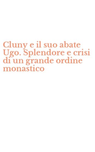 Cluny e il suo abate Ugo. Splendore e crisi di un grande ordine monastico