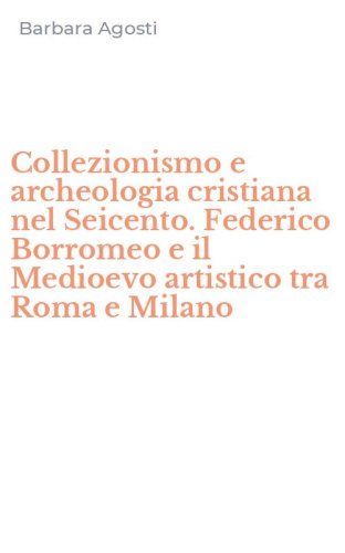 Collezionismo e archeologia cristiana nel Seicento. Federico Borromeo e il Medioevo artistico tra Roma e Milano - MEDIOEVO ARTISTICO TRA ROMA E MILANO