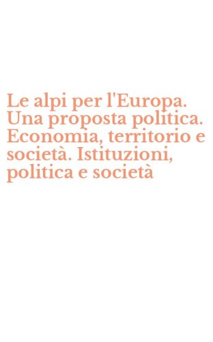 Le alpi per l'Europa. Una proposta politica. Economia, territorio e societ&agrave;. Istituzioni, politica e societ&agrave;