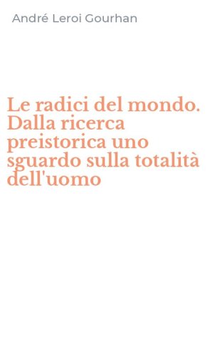Le radici del mondo. Dalla ricerca preistorica uno sguardo sulla totalit&agrave; dell'uomo