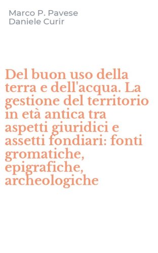 Del buon uso della terra e dell'acqua. La gestione del territorio in et&agrave; antica tra aspetti giuridici e assetti fondiari: fonti gromatiche, epigrafiche, archeologiche