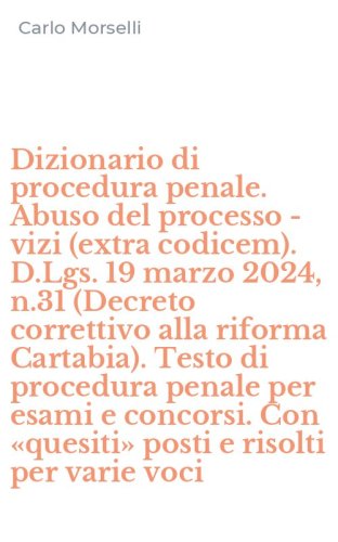 Dizionario di procedura penale. Abuso del processo - vizi (extra codicem). D.Lgs. 19 marzo 2024, n.31 (Decreto correttivo alla riforma Cartabia). Testo di procedura penale per esami e concorsi. Con &laquo;quesiti&raquo; posti e risolti per varie voci