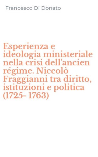 Esperienza e ideologia ministeriale nella crisi dell'ancien r&eacute;gime. Niccol&ograve; Fraggianni tra diritto, istituzioni e politica (1725-1763)