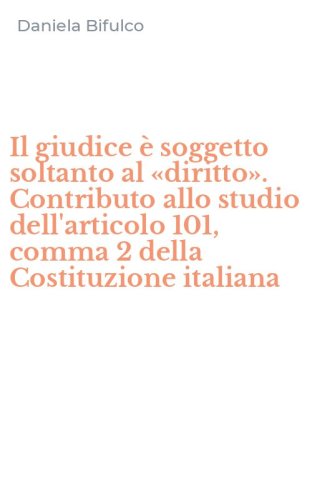 Il giudice &egrave; soggetto soltanto al &laquo;diritto&raquo;. Contributo allo studio dell'articolo 101, comma 2 della Costituzione italiana