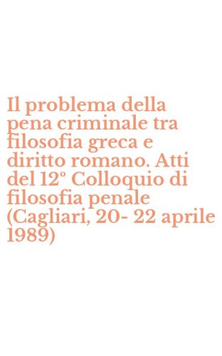 Il problema della pena criminale tra filosofia greca e diritto romano. Atti del 12&ordm; Colloquio di filosofia penale (Cagliari, 20-22 aprile 1989)