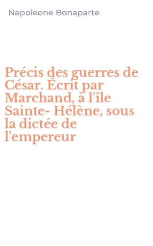 Pr&eacute;cis des guerres de C&eacute;sar. &Eacute;crit par Marchand, &agrave; l'&icirc;le Sainte-H&eacute;l&egrave;ne, sous la dict&eacute;e de l'empereur