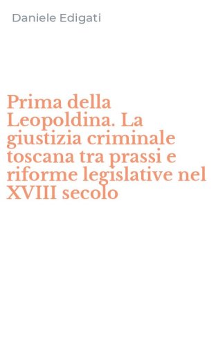 Prima della Leopoldina. La giustizia criminale toscana tra prassi e riforme legislative nel XVIII secolo