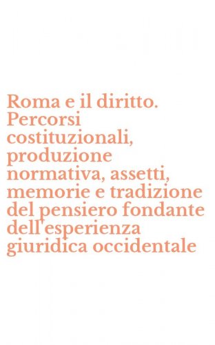 Roma e il diritto. Percorsi costituzionali, produzione normativa, assetti, memorie e tradizione del pensiero fondante dell'esperienza giuridica occidentale