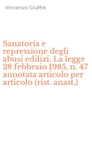 Sanatoria e repressione degli abusi edilizi. La legge 28 febbraio 1985, n. 47 annotata articolo per articolo (rist. anast.)