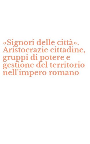 &laquo;Signori delle citt&agrave;&raquo;. Aristocrazie cittadine, gruppi di potere e gestione del territorio nell'impero romano