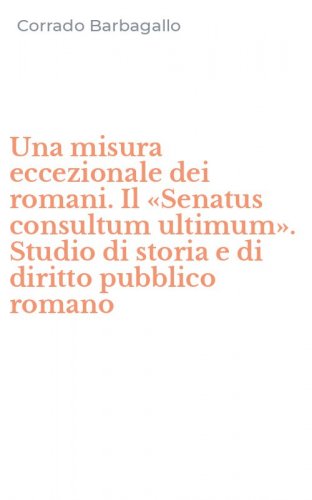 Una misura eccezionale dei romani. Il &laquo;Senatus consultum ultimum&raquo;. Studio di storia e di diritto pubblico romano