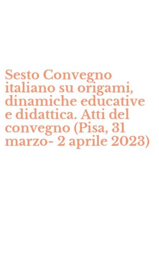 Sesto Convegno italiano su origami, dinamiche educative e didattica. Atti del convegno (Pisa, 31 marzo-2 aprile 2023)