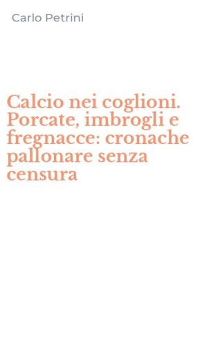 Calcio nei coglioni. Porcate, imbrogli e fregnacce: cronache pallonare senza censura