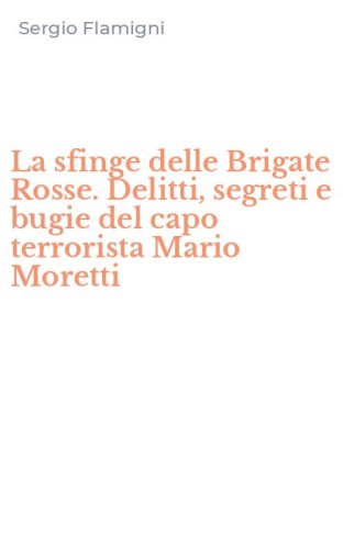 La sfinge delle Brigate Rosse. Delitti, segreti e bugie del capo terrorista Mario Moretti
