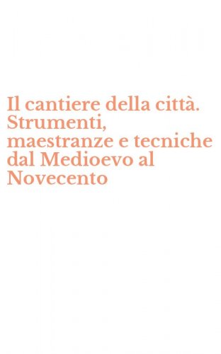 Il cantiere della citt&agrave;. Strumenti, maestranze e tecniche dal Medioevo al Novecento