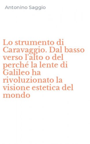 Lo strumento di Caravaggio. Dal basso verso l'alto o del perch&eacute; la lente di Galileo ha rivoluzionato la visione estetica del mondo