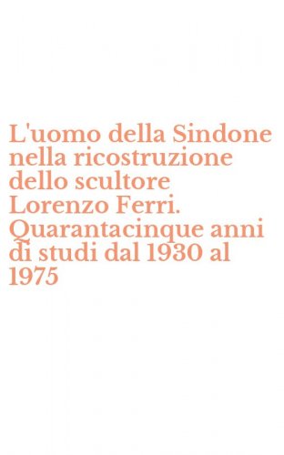 L'uomo della Sindone nella ricostruzione dello scultore Lorenzo Ferri. Quarantacinque anni di studi dal 1930 al 1975
