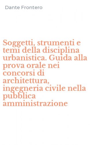 Soggetti, strumenti e temi della disciplina urbanistica. Guida alla prova orale nei concorsi di architettura, ingegneria civile nella pubblica amministrazione