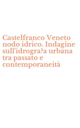 Castelfranco Veneto nodo idrico. Indagine sull'idrogra?a urbana tra passato e contemporaneit&agrave;