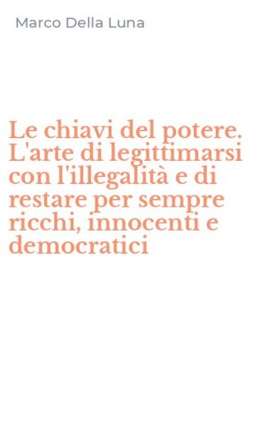 Le chiavi del potere. L'arte di legittimarsi con l'illegalit&agrave; e di restare per sempre ricchi, innocenti e democratici