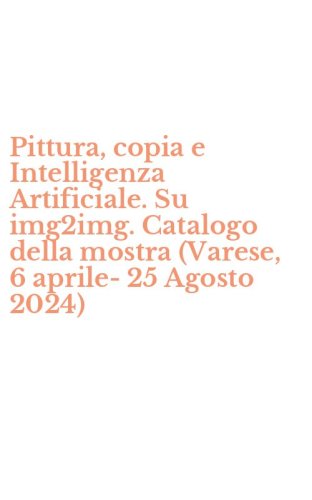 Pittura, copia e Intelligenza Artificiale. Su img2img. Catalogo della mostra (Varese, 6 aprile-25 Agosto 2024)