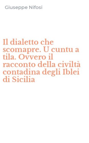 Il dialetto che scomapre. U cuntu a tila. Ovvero il racconto della civilt&agrave; contadina degli Iblei di Sicilia