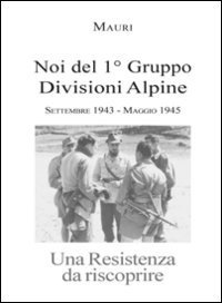 Noi del 1&deg; Gruppo Divisioni Alpine. Settembre 1943-maggio 1945. Una resistenza da riscoprire