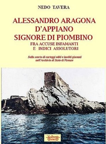 Alessandro Aragona D'Appiano signore di Piombino fra indici assolutori e accuse infamanti, sulla scorta di carteggi inediti nell'Archivio di Stato di Firenze