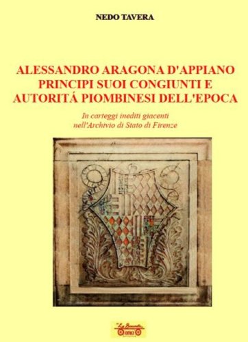 Alessandro d'Aragona d'Appiano principi suoi congiunti e autorit&agrave; piombinesi dell'epoca. In carteggi inediti giacenti nell'Archivio di Stato di Firenze