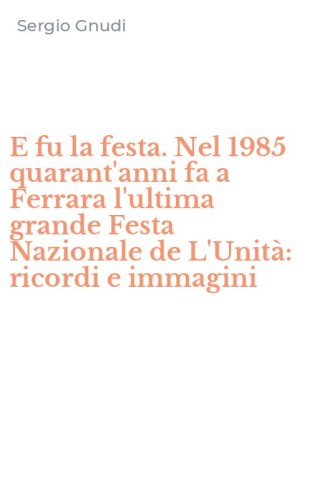E fu la festa. Nel 1985 quarant'anni fa a Ferrara l'ultima grande Festa Nazionale de L'Unit&agrave;: ricordi e immagini