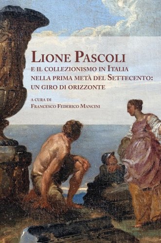 Lione Pascoli e il collezionismo in Italia nella prima met&agrave; del Settecento: un giro di orizzonte. Atti del Convegno Nazionale di Studi