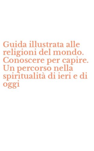 Guida illustrata alle religioni del mondo. Conoscere per capire. Un percorso nella spiritualit&agrave; di ieri e di oggi