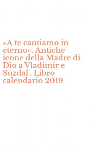 &laquo;A te cantiamo in eterno&raquo;. Antiche icone della Madre di Dio a Vladimir e Suzdal'. Libro calendario 2019