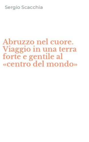 Abruzzo nel cuore. Viaggio in una terra forte e gentile al &laquo;centro del mondo&raquo;