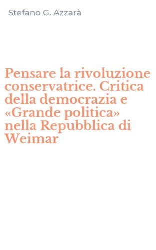 Pensare la rivoluzione conservatrice. Critica della democrazia e &laquo;Grande politica&raquo; nella Repubblica di Weimar