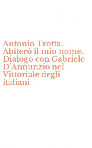 Antonio Trotta. Abiter&ograve; il mio nome. Dialogo con Gabriele D'Annunzio nel Vittoriale degli italiani