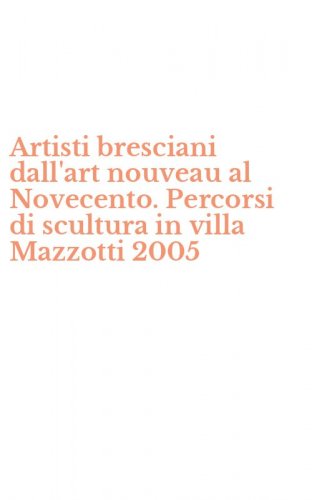 Artisti bresciani dall'art nouveau al Novecento. Percorsi di scultura in villa Mazzotti 2005