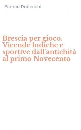 Brescia per gioco. Vicende ludiche e sportive dall'antichit&agrave; al primo Novecento