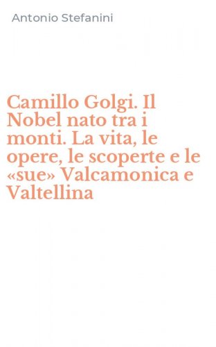 Camillo Golgi. Il Nobel nato tra i monti. La vita, le opere, le scoperte e le &laquo;sue&raquo; Valcamonica e Valtellina