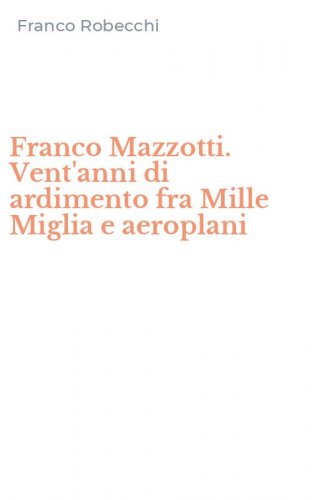 Franco Mazzotti. Vent'anni di ardimento fra Mille Miglia e aeroplani