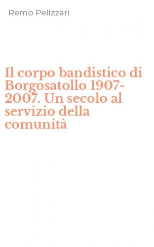 Il corpo bandistico di Borgosatollo 1907-2007. Un secolo al servizio della comunit&agrave;