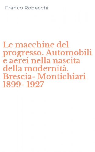 Le macchine del progresso. Automobili e aerei nella nascita della modernit&agrave;. Brescia-Montichiari 1899-1927