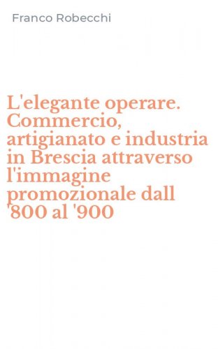 L'elegante operare. Commercio, artigianato e industria in Brescia attraverso l'immagine promozionale dall '800 al '900