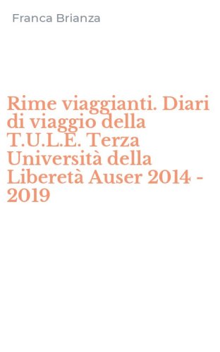 Rime viaggianti. Diari di viaggio della T.U.L.E. Terza Universit&agrave; della Liberet&agrave; Auser 2014 - 2019