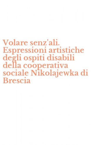 Volare senz'ali. Espressioni artistiche degli ospiti disabili della cooperativa sociale Nikolajewka di Brescia
