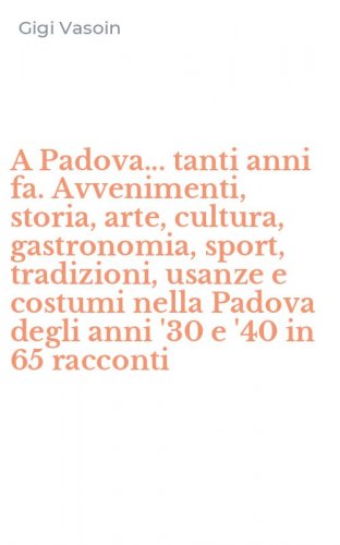 A Padova... tanti anni fa. Avvenimenti, storia, arte, cultura, gastronomia, sport, tradizioni, usanze e costumi nella Padova degli anni '30 e '40 in 65 racconti