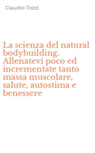 La scienza del natural bodybuilding. Allenatevi poco ed incrementate tanto massa muscolare, salute, autostima e benessere
