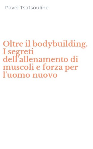 Oltre il bodybuilding. I segreti dell'allenamento di muscoli e forza per l'uomo nuovo